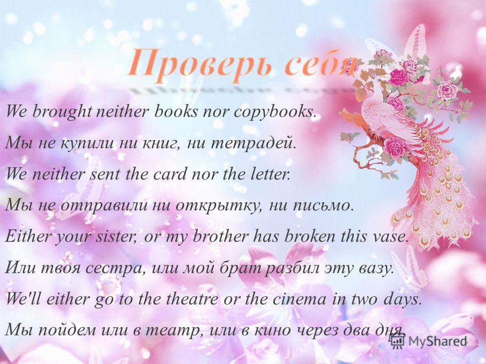 We brought neither books nor copybooks. Мы не купили ни книг, ни тетрадей. We neither sent the card nor the letter. Мы не отправили ни открытку, ни письмо. Either your sister, or my brother has broken this vase. Или твоя сестра, или мой брат разбил э