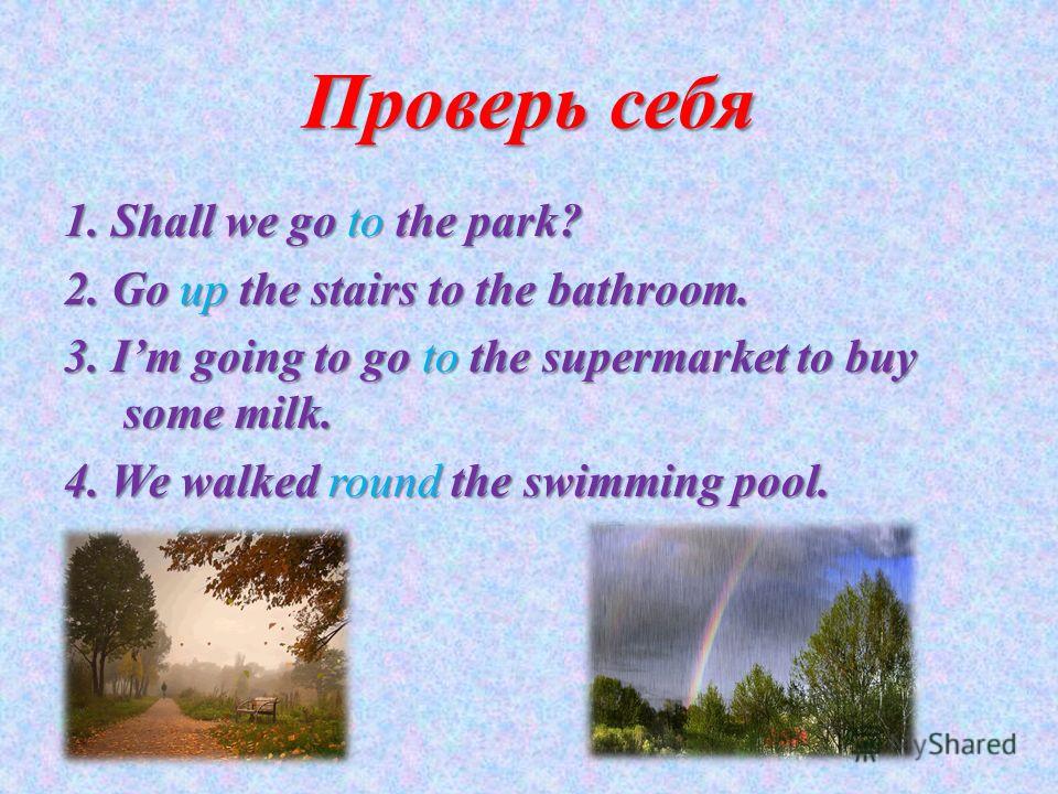 Проверь себя 1. Shall we go to the park? 2. Go up the stairs to the bathroom. 3. Im going to go to the supermarket to buy some milk. 4. We walked round the swimming pool.