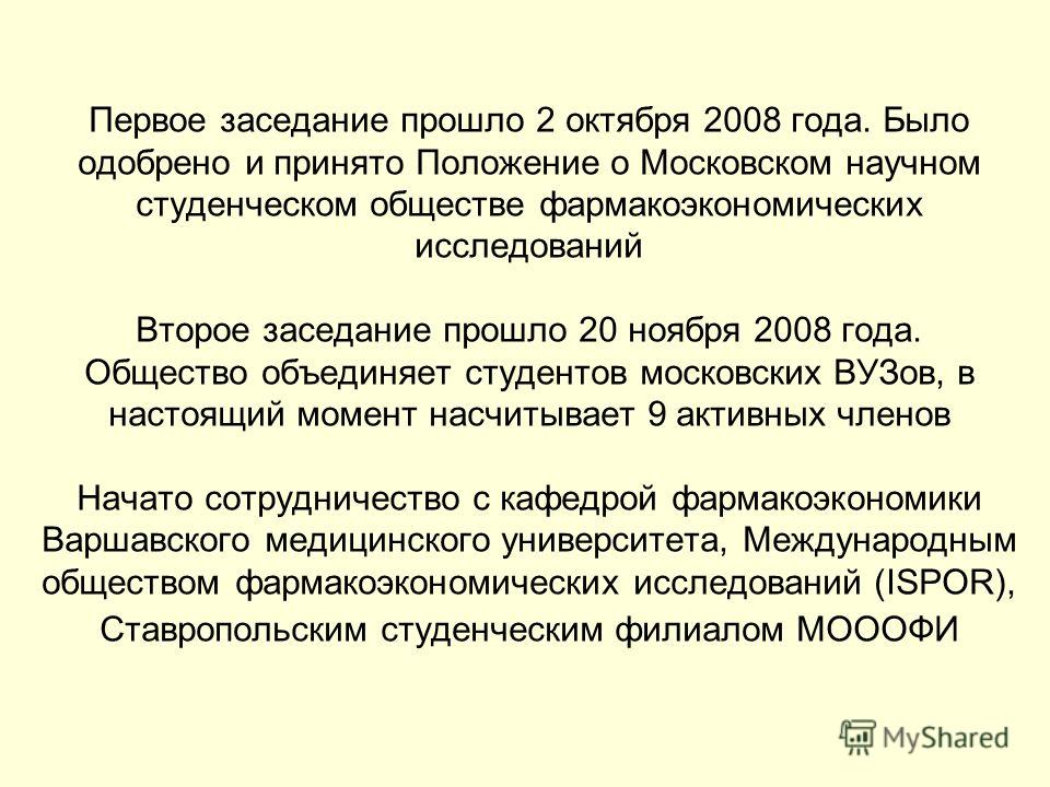 Первое заседание прошло 2 октября 2008 года. Было одобрено и принято Положение о Московском научном студенческом обществе фармакоэкономических исследований Второе заседание прошло 20 ноября 2008 года. Общество объединяет студентов московских ВУЗов, в