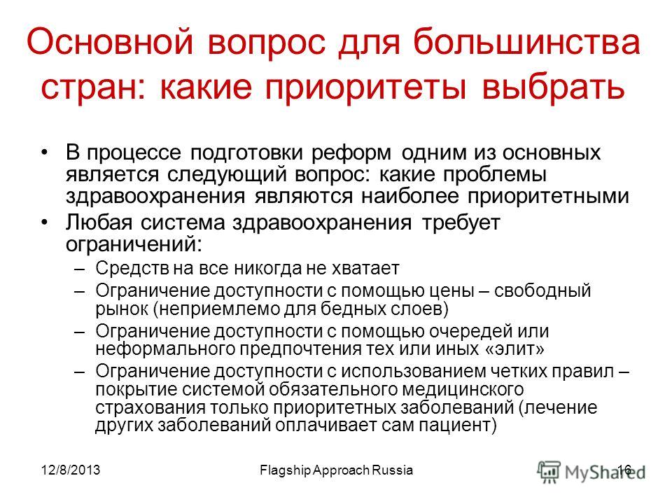 12/8/2013Flagship Approach Russia16 Основной вопрос для большинства стран: какие приоритеты выбрать В процессе подготовки реформ одним из основных является следующий вопрос: какие проблемы здравоохранения являются наиболее приоритетными Любая система