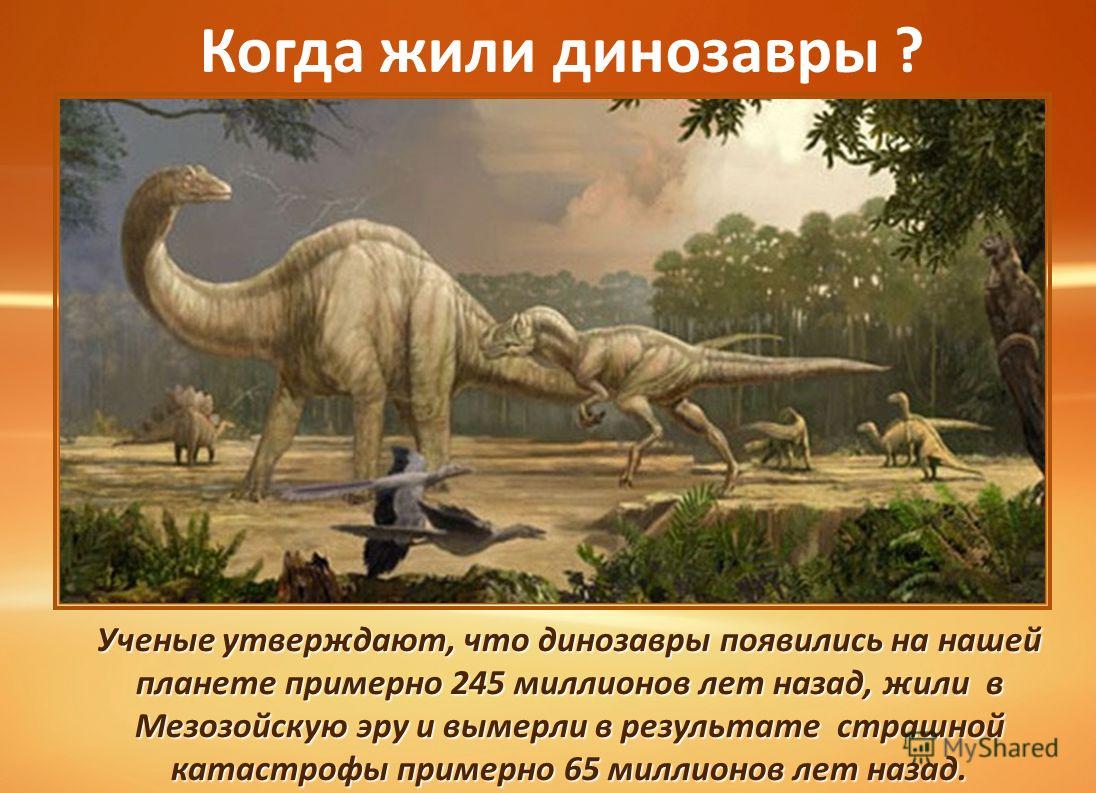 Когда жили динозавры ? Ученые утверждают, что динозавры появились на нашей планете примерно 245 миллионов лет назад, жили в Мезозойскую эру и вымерли в результате страшной катастрофы примерно 65 миллионов лет назад.