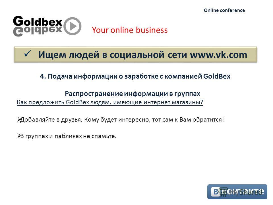 Ищем людей в социальной сети www.vk.com Your online business Online conference 4. Подача информации о заработке с компанией GoldBex Как предложить GoldBex людям, имеющие интернет магазины? Добавляйте в друзья. Кому будет интересно, тот сам к Вам обра