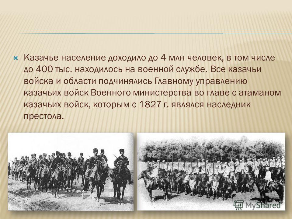 Казачье население доходило до 4 млн человек, в том числе до 400 тыс. находилось на военной службе. Все казачьи войска и области подчинялись Главному управлению казачьих войск Военного министерства во главе с атаманом казачьих войск, которым с 1827 г.
