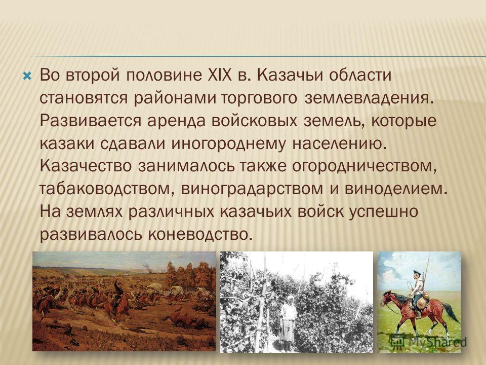 Во второй половине ХIХ в. Казачьи области становятся районами торгового землевладения. Развивается аренда войсковых земель, которые казаки сдавали иногороднему населению. Казачество занималось также огородничеством, табаководством, виноградарством и 
