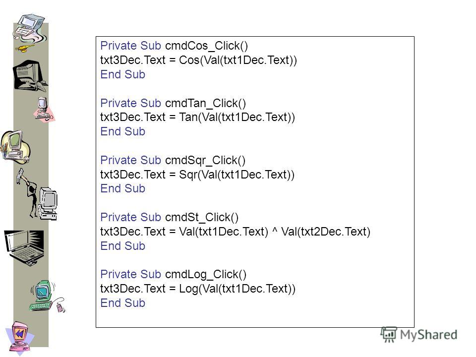 Private Sub cmdCos_Click() txt3Dec.Text = Cos(Val(txt1Dec.Text)) End Sub Private Sub cmdTan_Click() txt3Dec.Text = Tan(Val(txt1Dec.Text)) End Sub Private Sub cmdSqr_Click() txt3Dec.Text = Sqr(Val(txt1Dec.Text)) End Sub Private Sub cmdSt_Click() txt3D