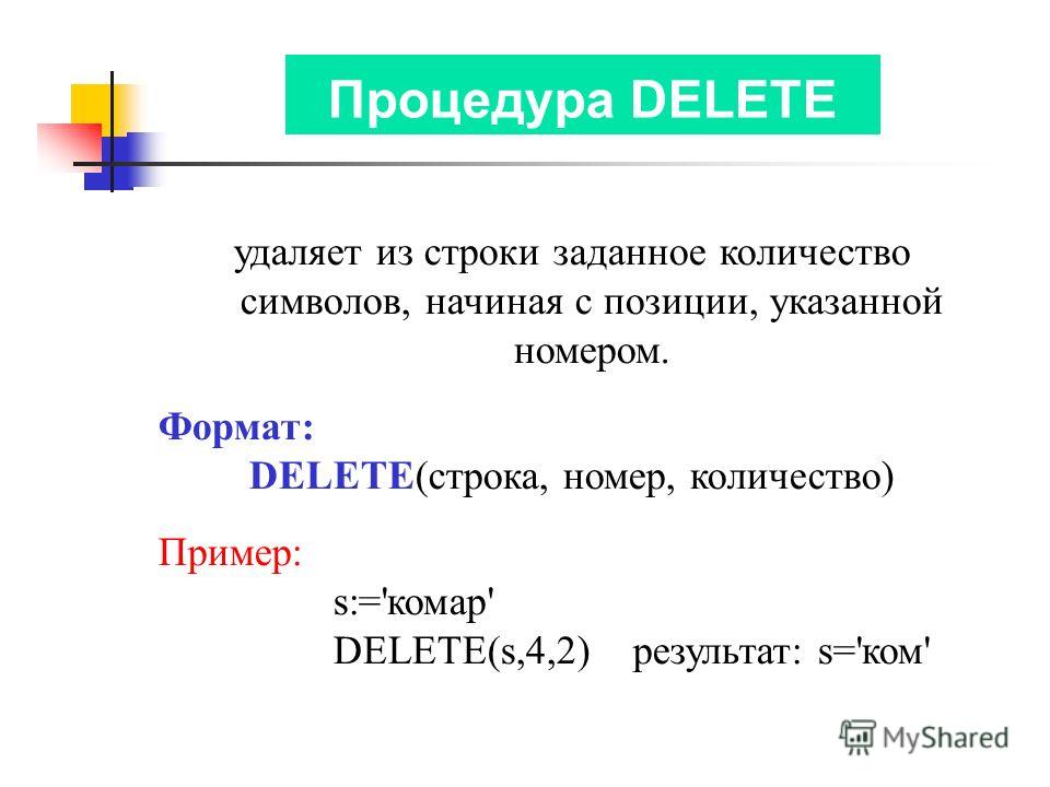 Процедура DELETE удаляет из строки заданное количество символов, начиная с позиции, указанной номером. Формат: DELETE(строка, номер, количество) Пример: s:='комар' DELETE(s,4,2) результат: s='ком'