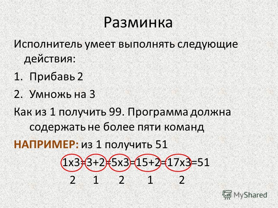 Разминка Исполнитель умеет выполнять следующие действия: 1.Прибавь 2 2.Умножь на 3 Как из 1 получить 99. Программа должна содержать не более пяти команд НАПРИМЕР: из 1 получить 51 1х3=3+2=5х3=15+2=17х3=51 2 1 2 1 2
