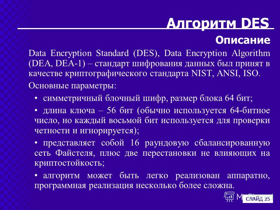 Алгоритм DES Описание Data Encryption Standard (DES), Data Encryption Algorithm (DEA, DEA-1) – стандарт шифрования данных был принят в качестве криптографического стандарта NIST, ANSI, ISO. Основные параметры: симметричный блочный шифр, размер блока 