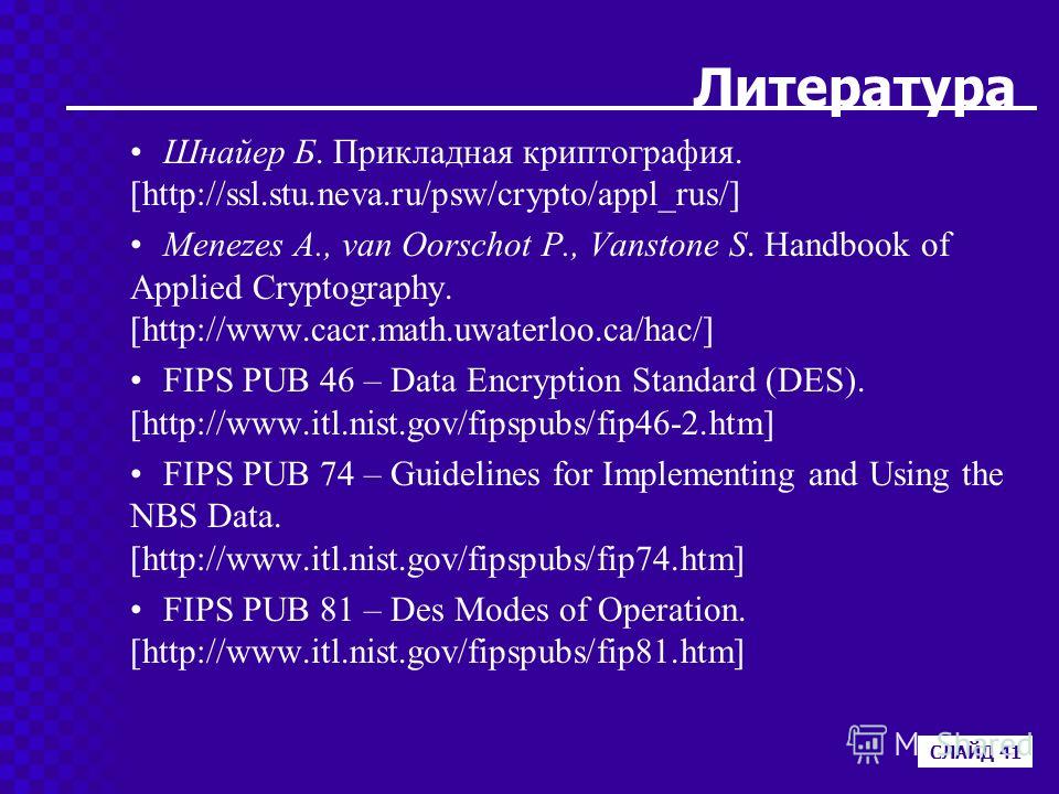 Литература Шнайер Б. Прикладная криптография. [http://ssl.stu.neva.ru/psw/crypto/appl_rus/] Menezes A., van Oorschot P., Vanstone S. Handbook of Applied Cryptography. [http://www.cacr.math.uwaterloo.ca/hac/] FIPS PUB 46 – Data Encryption Standard (DE