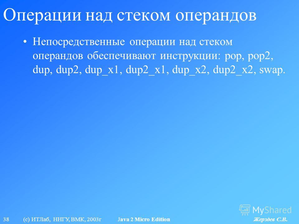 38 (с) ИТЛаб, ННГУ, ВМК, 2003г Java 2 Micro Edition Жерздев С.В. Операции над стеком операндов Непосредственные операции над стеком операндов обеспечивают инструкции: pop, pop2, dup, dup2, dup_x1, dup2_x1, dup_x2, dup2_x2, swap.