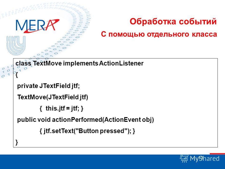 13 Обработка событий С помощью отдельного класса class TextMove implements ActionListener { private JTextField jtf; TextMove(JTextField jtf) { this.jtf = jtf; } public void actionPerformed(ActionEvent obj) { jtf.setText(Button pressed); } }