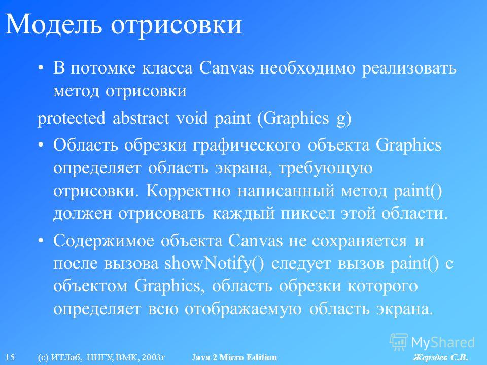 15 (с) ИТЛаб, ННГУ, ВМК, 2003г Java 2 Micro Edition Жерздев С.В. Модель отрисовки В потомке класса Canvas необходимо реализовать метод отрисовки protected abstract void paint (Graphics g) Область обрезки графического объекта Graphics определяет облас