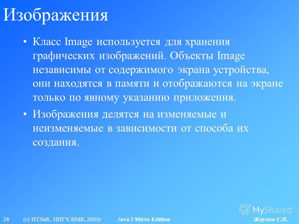 28 (с) ИТЛаб, ННГУ, ВМК, 2003г Java 2 Micro Edition Жерздев С.В. Изображения Класс Image используется для хранения графических изображений. Объекты Image независимы от содержимого экрана устройства, они находятся в памяти и отображаются на экране тол