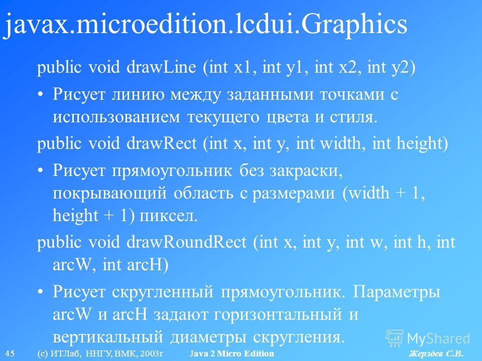 45 (с) ИТЛаб, ННГУ, ВМК, 2003г Java 2 Micro Edition Жерздев С.В. javax.microedition.lcdui.Graphics public void drawLine (int x1, int y1, int x2, int y2) Рисует линию между заданными точками с использованием текущего цвета и стиля. public void drawRec