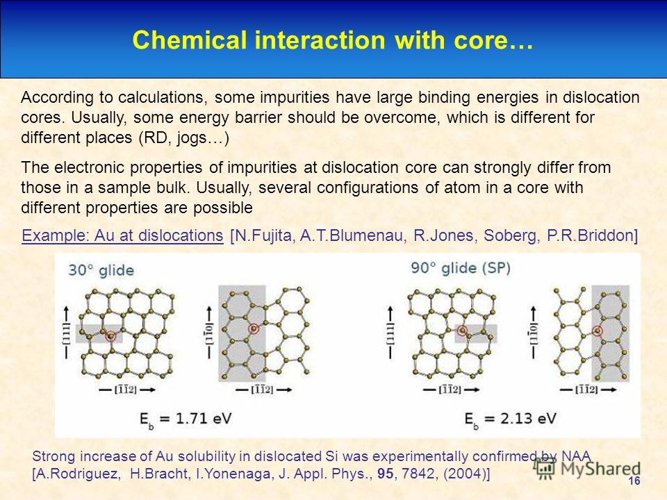 16 Chemical interaction with core… According to calculations, some impurities have large binding energies in dislocation cores. Usually, some energy barrier should be overcome, which is different for different places (RD, jogs…) The electronic proper