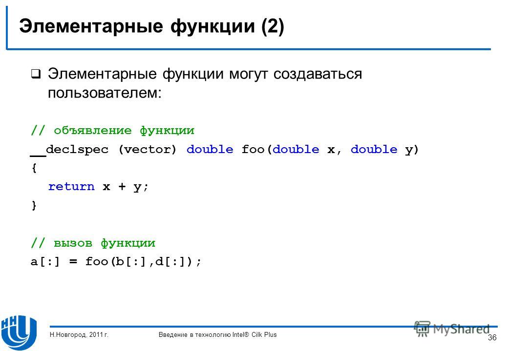 36 Элементарные функции (2) Элементарные функции могут создаваться пользователем: // объявление функции __declspec (vector) double foo(double x, double y) { return x + y; } // вызов функции a[:] = foo(b[:],d[:]); Н.Новгород, 2011 г.Введение в техноло