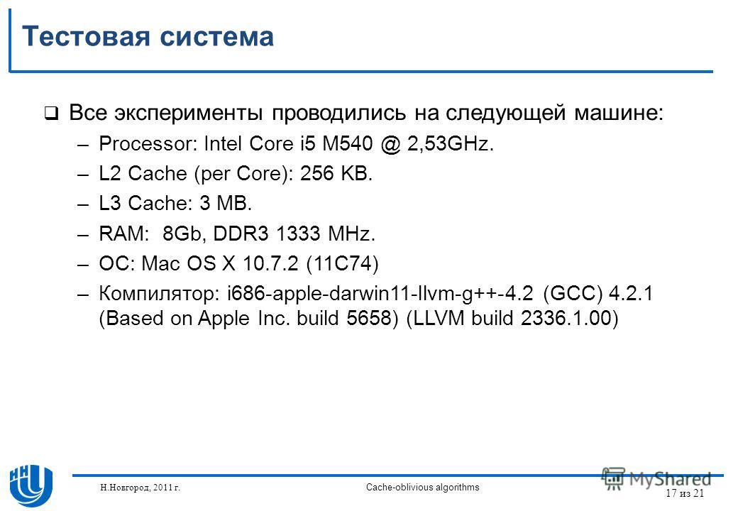 17 из 21 Н.Новгород, 2011 г.Cache-oblivious algorithms Тестовая система Все эксперименты проводились на следующей машине: –Processor: Intel Core i5 M540 @ 2,53GHz. –L2 Cache (per Core): 256 KB. –L3 Cache: 3 MB. –RAM: 8Gb, DDR3 1333 MHz. –ОС: Mac OS X