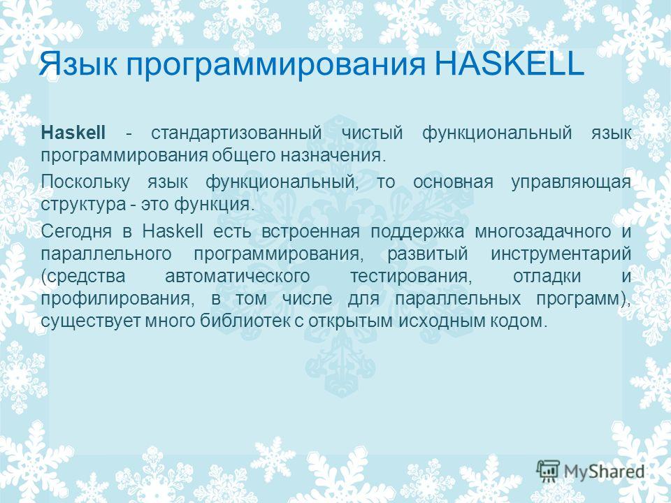 Язык программирования HASKELL Haskell - стандартизованный чистый функциональный язык программирования общего назначения. Поскольку язык функциональный, то основная управляющая структура - это функция. Сегодня в Haskell есть встроенная поддержка много