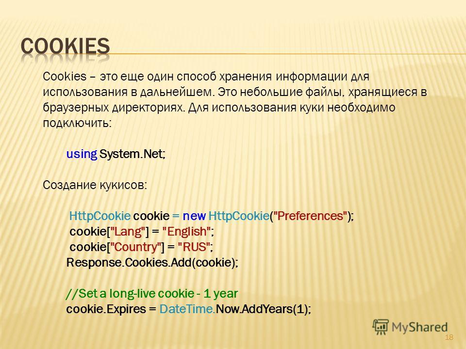 18 Cookies – это еще один способ хранения информации для использования в дальнейшем. Это небольшие файлы, хранящиеся в браузерных директориях. Для использования куки необходимо подключить: using System.Net; Создание кукисов: HttpCookie cookie = new H