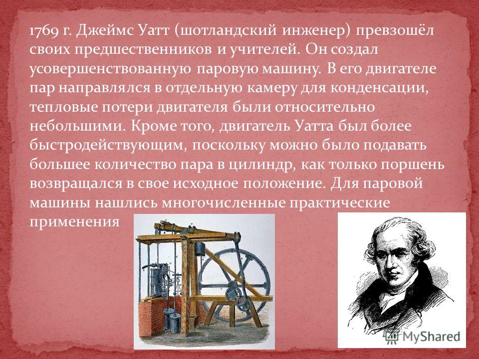 1769 г. Джеймс Уатт (шотландский инженер) превзошёл своих предшественников и учителей. Он создал усовершенствованную паровую машину. В его двигателе пар направлялся в отдельную камеру для конденсации, тепловые потери двигателя были относительно небол