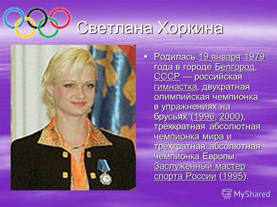 Светлана Хоркина Светлана Хоркина Родилась 19 января 1979 года в городе Белгород, СССР российская гимнастка, двукратная олимпийская чемпионка в упражнениях на брусьях (1996, 2000), трёхкратная абсолютная чемпионка мира и трёхкратная абсолютная чемпио
