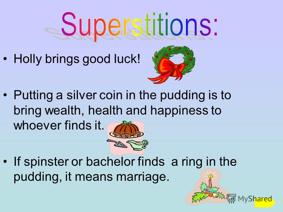 Holly brings good luck! Putting a silver coin in the pudding is to bring wealth, health and happiness to whoever finds it. If spinster or bachelor finds a ring in the pudding, it means marriage.