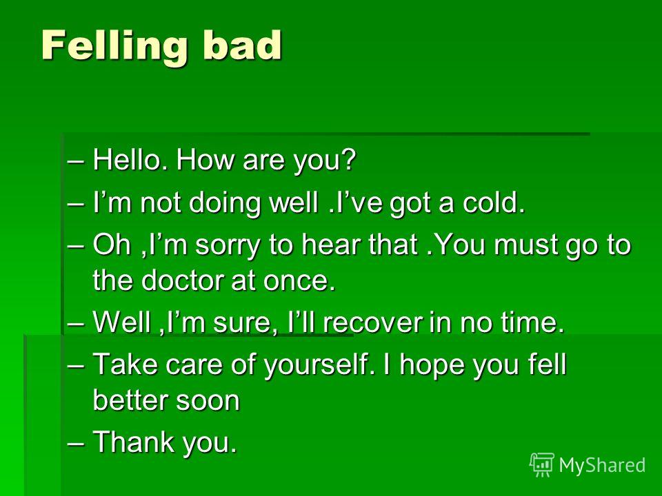 Felling bad –Hello. How are you? –Im not doing well.Ive got a cold. –Oh,Im sorry to hear that.You must go to the doctor at once. –Well,Im sure, Ill recover in no time. –Take care of yourself. I hope you fell better soon –Thank you.