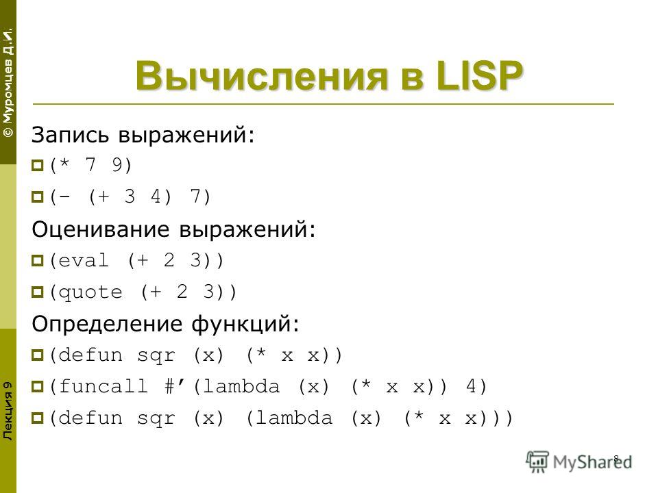 © Муромцев Д.И. Лекция 9 8 Вычисления в LISP Запись выражений: (* 7 9) (- (+ 3 4) 7) Оценивание выражений: (eval (+ 2 3)) (quote (+ 2 3)) Определение функций: (defun sqr (x) (* x x)) (funcall #(lambda (x) (* x x)) 4) (defun sqr (x) (lambda (x) (* x x