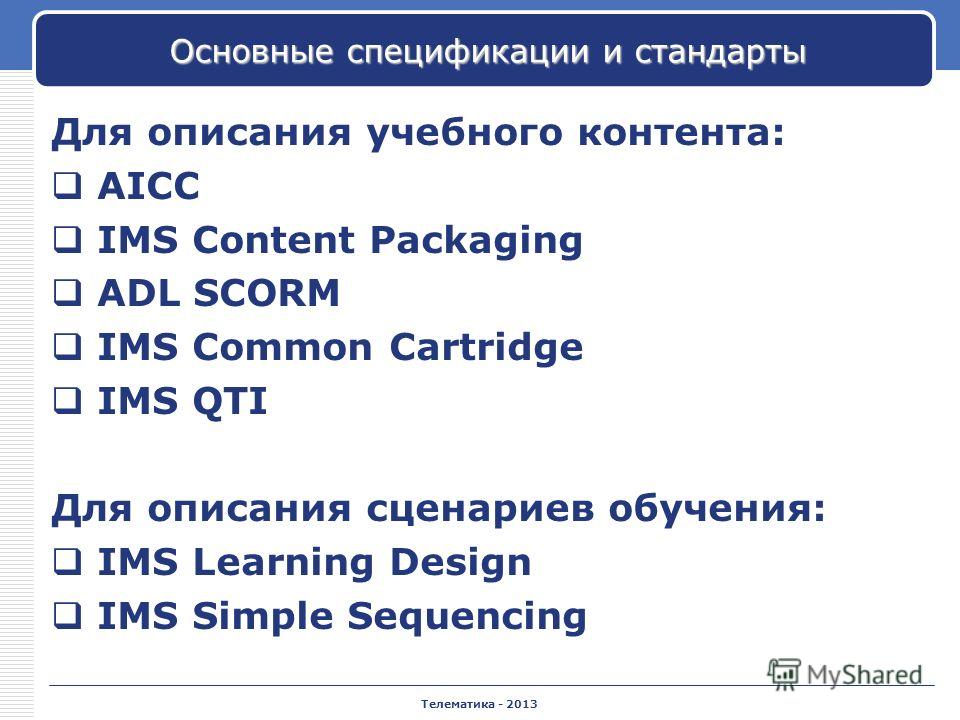 Телематика - 2013 Основные спецификации и стандарты Для описания учебного контента: AICC IMS Content Packaging ADL SCORM IMS Common Cartridge IMS QTI Для описания сценариев обучения: IMS Learning Design IMS Simple Sequencing