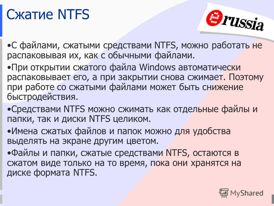 Сжатие NTFS С файлами, сжатыми средствами NTFS, можно работать не распаковывая их, как с обычными файлами. При открытии сжатого файла Windows автоматически распаковывает его, а при закрытии снова сжимает. Поэтому при работе со сжатыми файлами может б