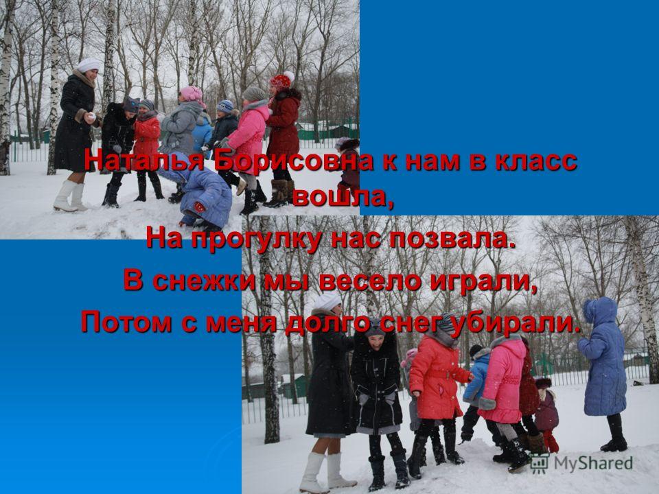 Наталья Борисовна к нам в класс вошла, На прогулку нас позвала. В снежки мы весело играли, Потом с меня долго снег убирали.