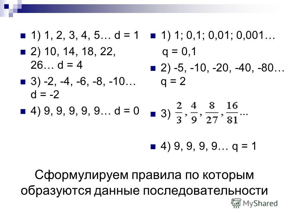 Сформулируем правила по которым образуются данные последовательности 1) 1, 2, 3, 4, 5… d = 1 2) 10, 14, 18, 22, 26… d = 4 3) -2, -4, -6, -8, -10… d = -2 4) 9, 9, 9, 9, 9… d = 0 1) 1; 0,1; 0,01; 0,001… q = 0,1 2) -5, -10, -20, -40, -80… q = 2 3) 4) 9,