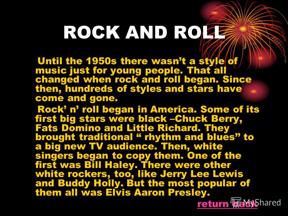 ROCK AND ROLL Until the 1950s there wasnt a style of music just for young people. That all changed when rock and roll began. Since then, hundreds of styles and stars have come and gone. Rock n roll began in America. Some of its first big stars were b