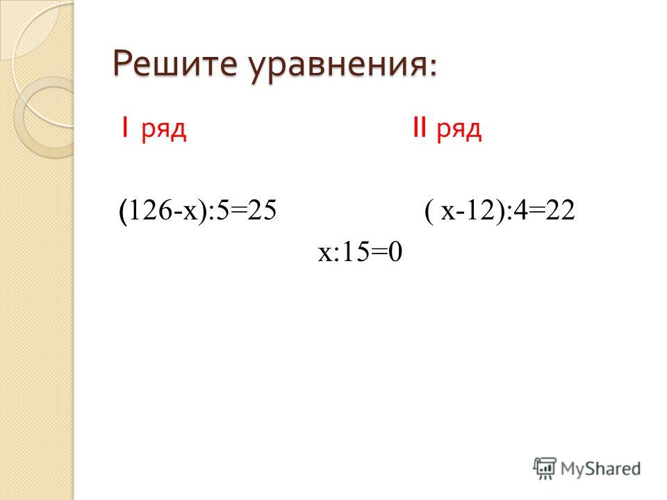 Решите уравнения : 1 ряд II ряд ( 126-x):5=25 ( x-12):4=22 x:15=0