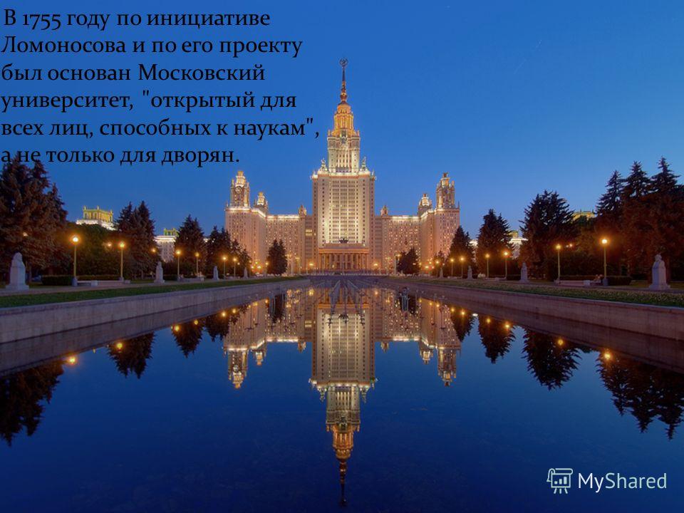 В 1755 году по инициативе Ломоносова и по его проекту был основан Московский университет, открытый для всех лиц, способных к наукам, а не только для дворян.