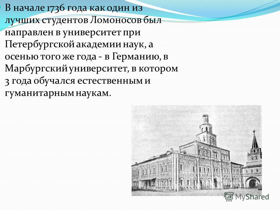 В начале 1736 года как один из лучших студентов Ломоносов был направлен в университет при Петербургской академии наук, а осенью того же года - в Германию, в Марбургский университет, в котором 3 года обучался естественным и гуманитарным наукам.