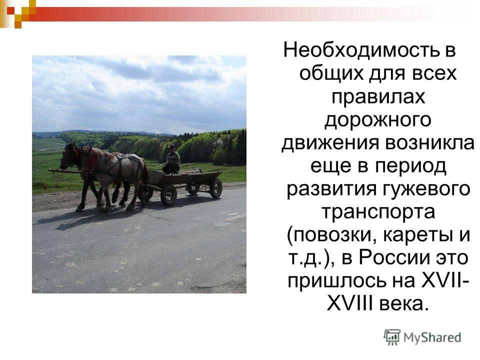 Необходимость в общих для всех правилах дорожного движения возникла еще в период развития гужевого транспорта (повозки, кареты и т.д.), в России это пришлось на XVII- XVIII века.