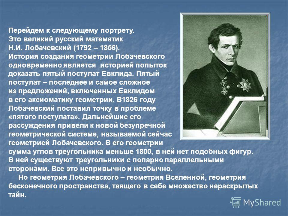 Перейдем к следующему портрету. Это великий русский математик Н.И. Лобачевский (1792 – 1856). История создания геометрии Лобачевского одновременно является историей попыток доказать пятый постулат Евклида. Пятый постулат – последнее и самое сложное и