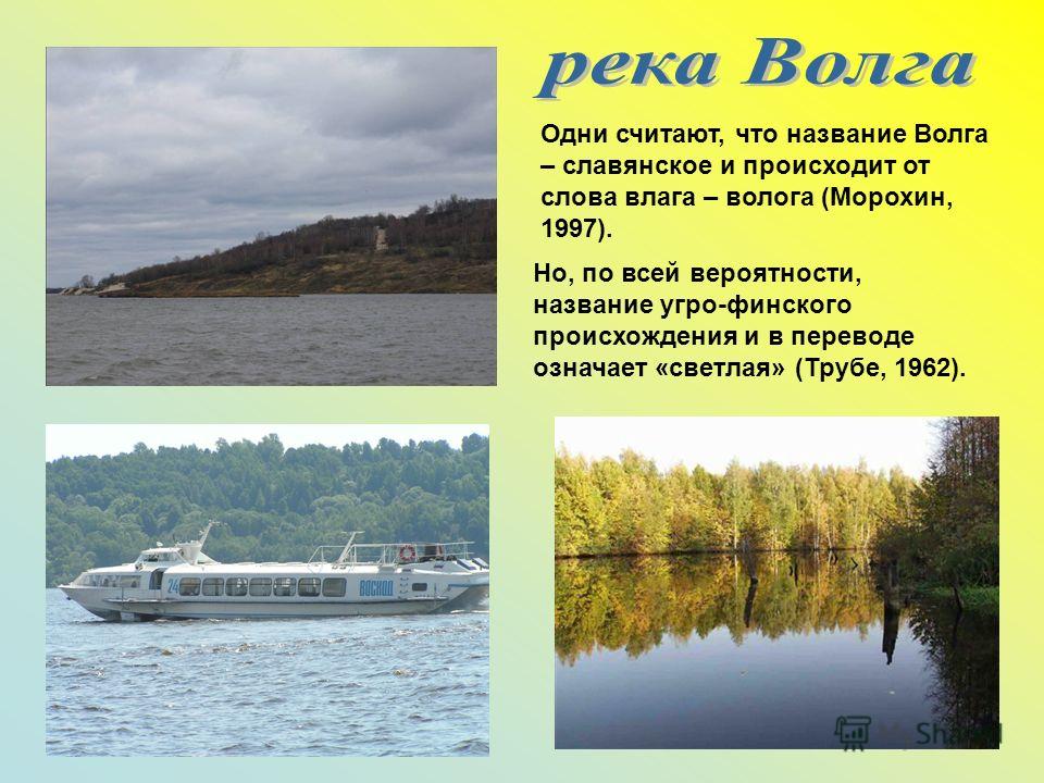 Одни считают, что название Волга – славянское и происходит от слова влага – волога (Морохин, 1997). Но, по всей вероятности, название угро-финского происхождения и в переводе означает «светлая» (Трубе, 1962).