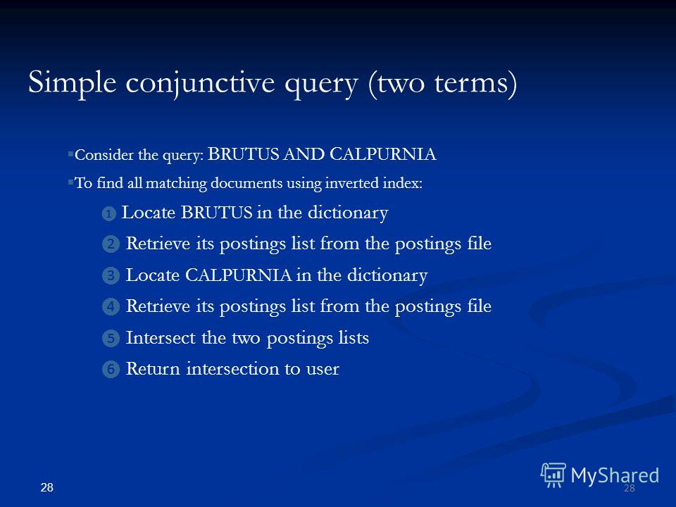 28 Simple conjunctive query (two terms) Consider the query: B RUTUS AND C ALPURNIA To find all matching documents using inverted index: Locate B RUTUS in the dictionary Retrieve its postings list from the postings file Locate C ALPURNIA in the dictio