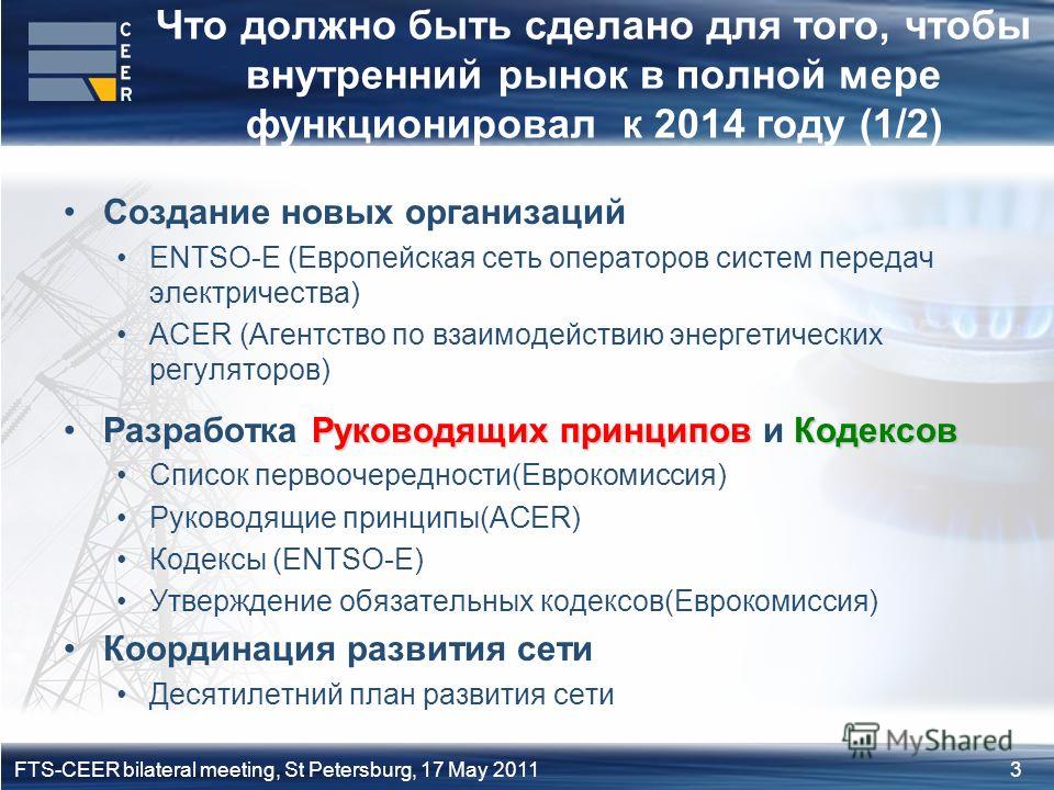 3FTS-CEER bilateral meeting, St Petersburg, 17 May 2011 Что должно быть сделано для того, чтобы внутренний рынок в полной мере функционировал к 2014 году (1/2) Создание новых организаций ENTSO-E (Европейская сеть операторов систем передач электричест