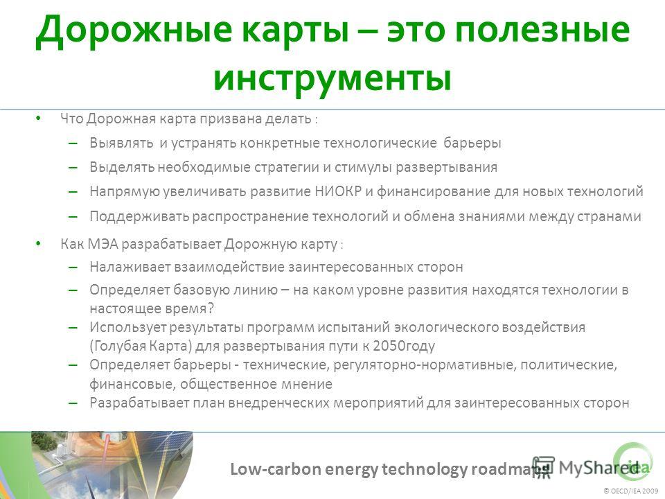 © OECD/IEA 2009 Low-carbon energy technology roadmaps Дорожные карты – это полезные инструменты Что Дорожная карта призвана делать : – Выявлять и устранять конкретные технологические барьеры – Выделять необходимые стратегии и стимулы развертывания – 