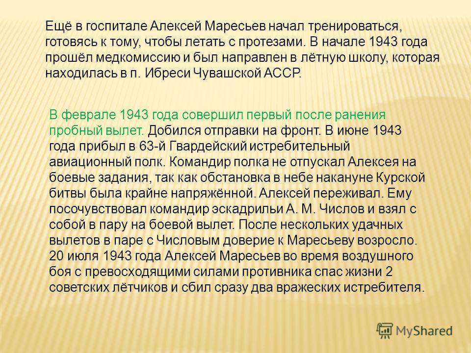 Ещё в госпитале Алексей Маресьев начал тренироваться, готовясь к тому, чтобы летать с протезами. В начале 1943 года прошёл медкомиссию и был направлен в лётную школу, которая находилась в п. Ибреси Чувашской АССР. В феврале 1943 года совершил первый 