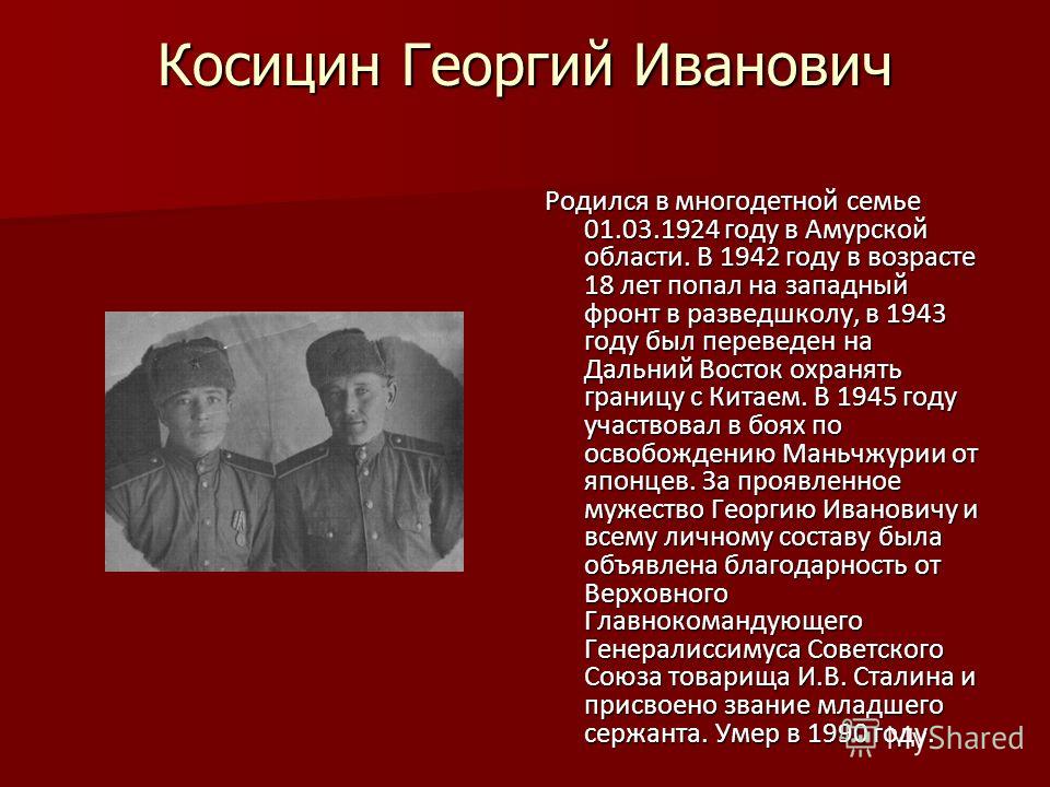 Косицин Георгий Иванович Родился в многодетной семье 01.03.1924 году в Амурской области. В 1942 году в возрасте 18 лет попал на западный фронт в разведшколу, в 1943 году был переведен на Дальний Восток охранять границу с Китаем. В 1945 году участвова