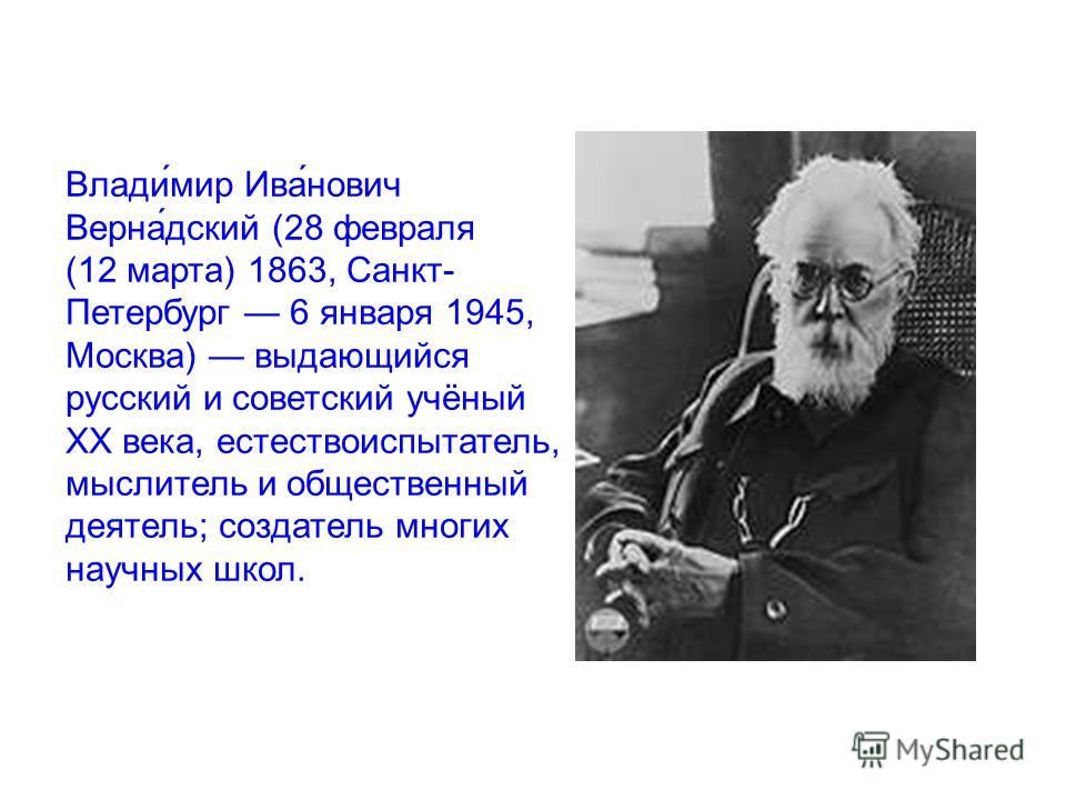 Влади́мир Ива́нович Верна́дский (28 февраля (12 марта) 1863, Санкт- Петербург 6 января 1945, Москва) выдающийся русский и советский учёный XX века, естествоиспытатель, мыслитель и общественный деятель; создатель многих научных школ.
