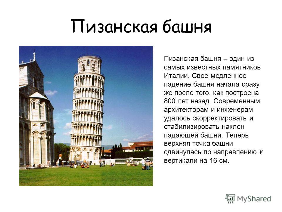 Пизанская башня Пизанская башня – один из самых известных памятников Италии. Свое медленное падение башня начала сразу же после того, как построена 800 лет назад. Современным архитекторам и инженерам удалось скорректировать и стабилизировать наклон п