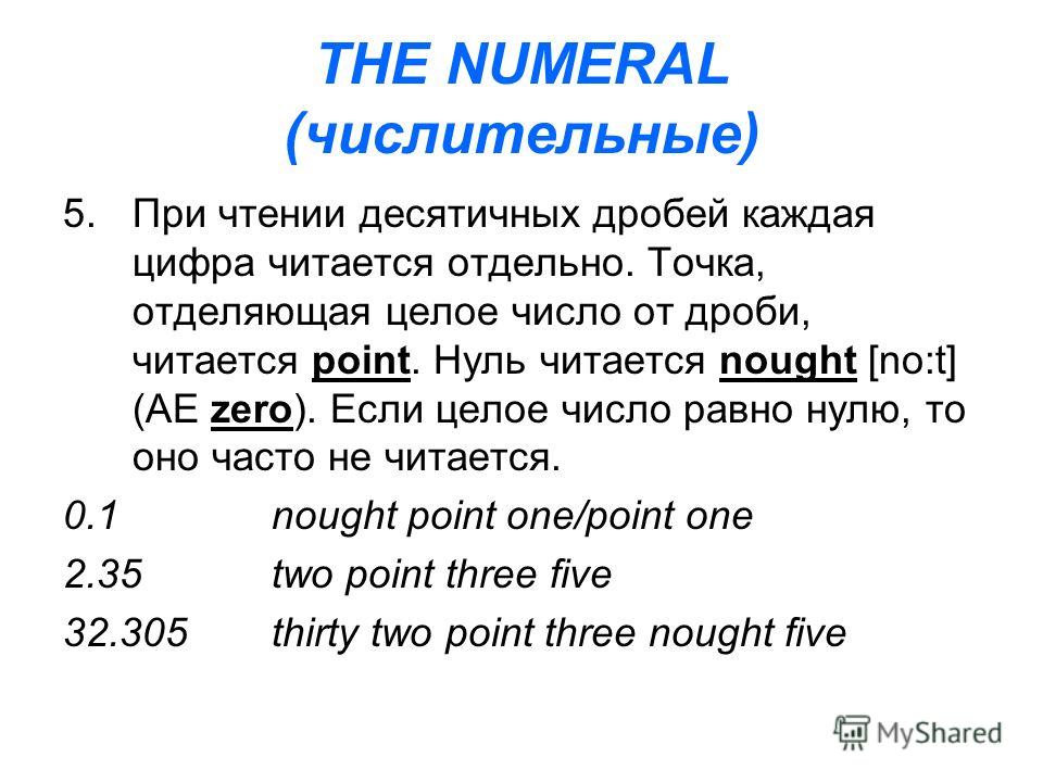 THE NUMERAL (числительные) 5.При чтении десятичных дробей каждая цифра читается отдельно. Точка, отделяющая целое число от дроби, читается point. Нуль читается nought [no:t] (AE zero). Если целое число равно нулю, то оно часто не читается. 0.1nought 