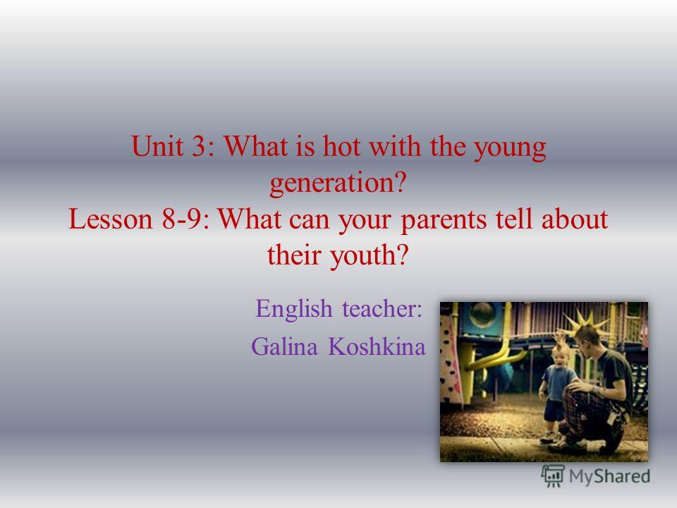Unit 3: What is hot with the young generation? Lesson 8-9: What can your parents tell about their youth? English teacher: Galina Koshkina