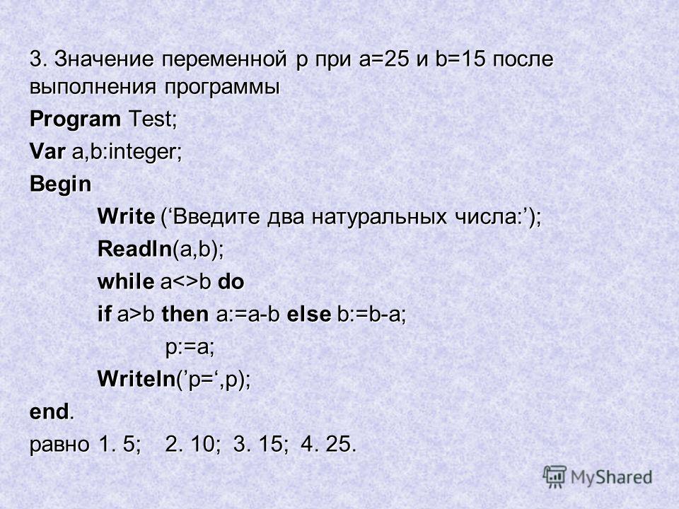 3. Значение переменной p при a=25 и b=15 после выполнения программы Program Test; Var a,b:integer; Begin Write (Введите два натуральных числа:); Readln(a,b); while ab do if a>b then a:=a-b else b:=b-a; p:=a; Writeln(p=,p); end. равно 1. 5;2. 10;3. 15