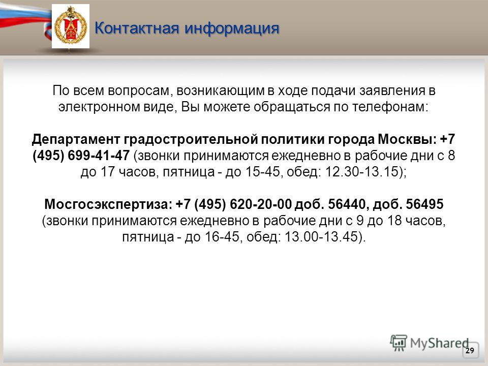 29 По всем вопросам, возникающим в ходе подачи заявления в электронном виде, Вы можете обращаться по телефонам: Департамент градостроительной политики города Москвы: +7 (495) 699-41-47 (звонки принимаются ежедневно в рабочие дни с 8 до 17 часов, пятн